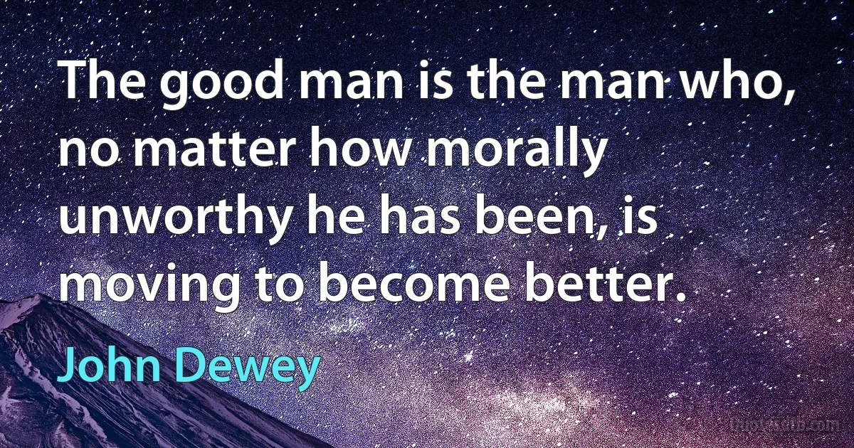 The good man is the man who, no matter how morally unworthy he has been, is moving to become better. (John Dewey)