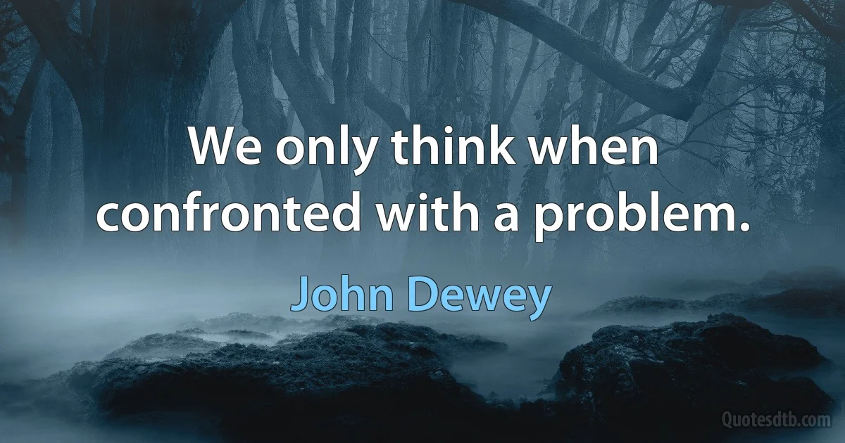 We only think when confronted with a problem. (John Dewey)