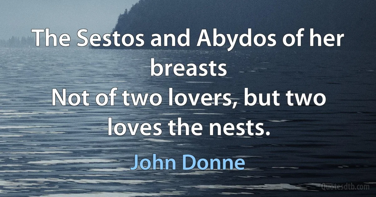 The Sestos and Abydos of her breasts
Not of two lovers, but two loves the nests. (John Donne)