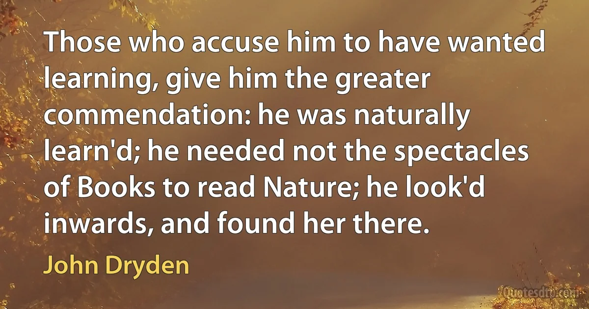 Those who accuse him to have wanted learning, give him the greater commendation: he was naturally learn'd; he needed not the spectacles of Books to read Nature; he look'd inwards, and found her there. (John Dryden)