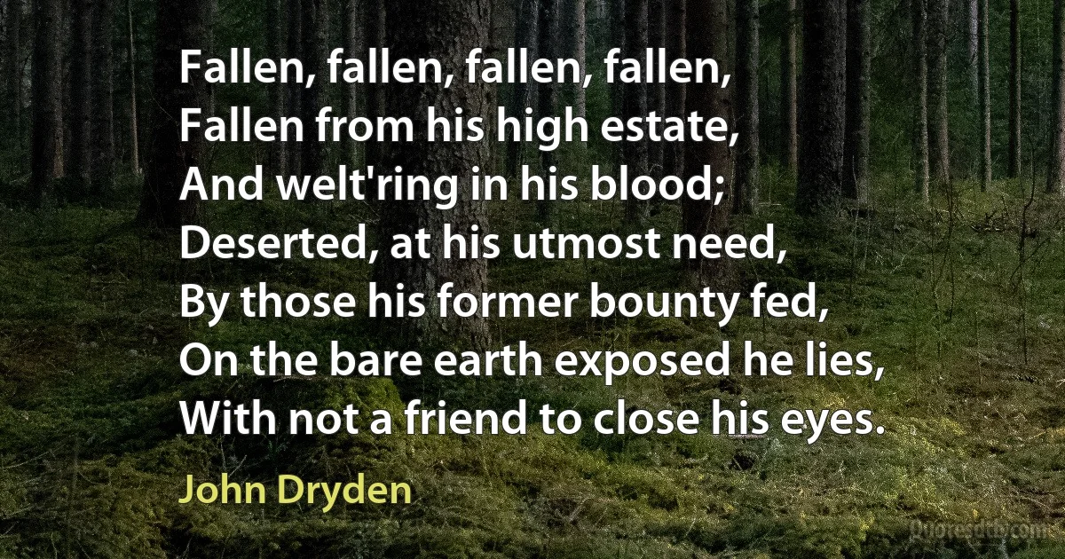 Fallen, fallen, fallen, fallen,
Fallen from his high estate,
And welt'ring in his blood;
Deserted, at his utmost need,
By those his former bounty fed,
On the bare earth exposed he lies,
With not a friend to close his eyes. (John Dryden)