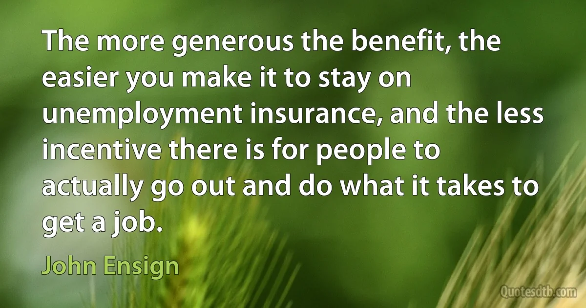 The more generous the benefit, the easier you make it to stay on unemployment insurance, and the less incentive there is for people to actually go out and do what it takes to get a job. (John Ensign)