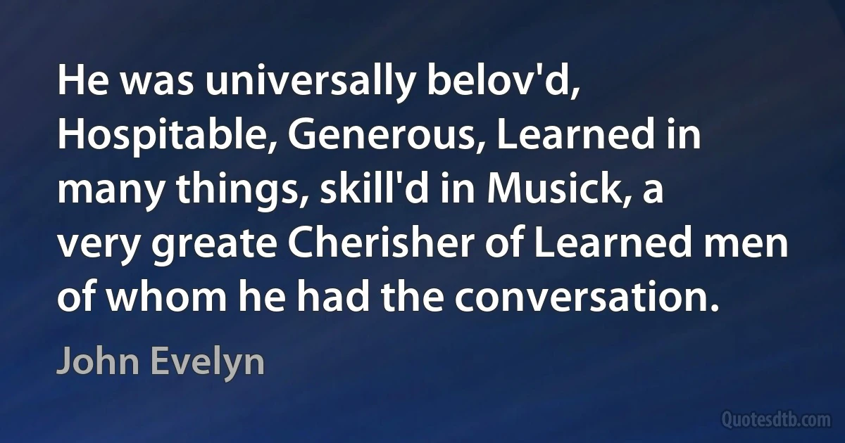 He was universally belov'd, Hospitable, Generous, Learned in many things, skill'd in Musick, a very greate Cherisher of Learned men of whom he had the conversation. (John Evelyn)