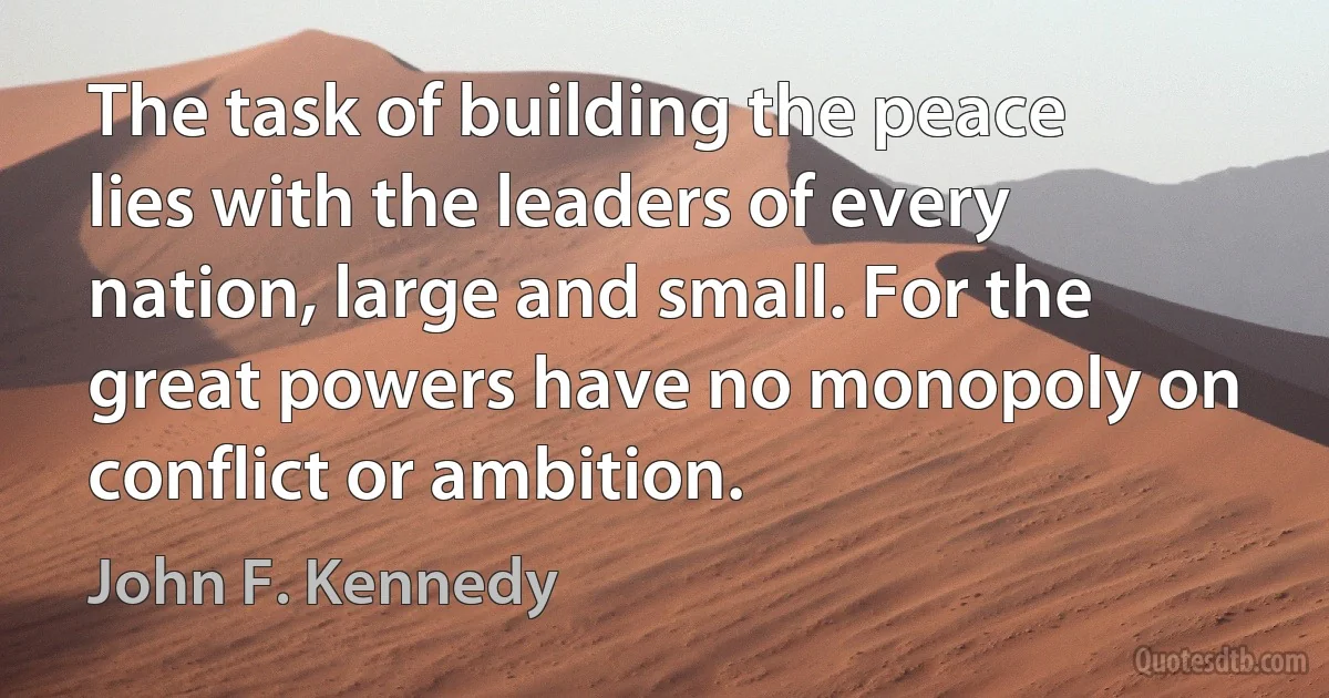 The task of building the peace lies with the leaders of every nation, large and small. For the great powers have no monopoly on conflict or ambition. (John F. Kennedy)