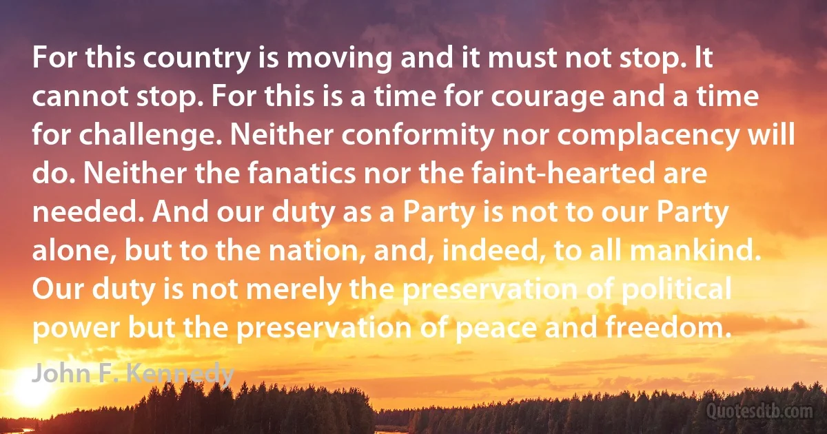 For this country is moving and it must not stop. It cannot stop. For this is a time for courage and a time for challenge. Neither conformity nor complacency will do. Neither the fanatics nor the faint-hearted are needed. And our duty as a Party is not to our Party alone, but to the nation, and, indeed, to all mankind. Our duty is not merely the preservation of political power but the preservation of peace and freedom. (John F. Kennedy)