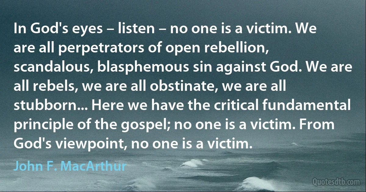 In God's eyes – listen – no one is a victim. We are all perpetrators of open rebellion, scandalous, blasphemous sin against God. We are all rebels, we are all obstinate, we are all stubborn... Here we have the critical fundamental principle of the gospel; no one is a victim. From God's viewpoint, no one is a victim. (John F. MacArthur)