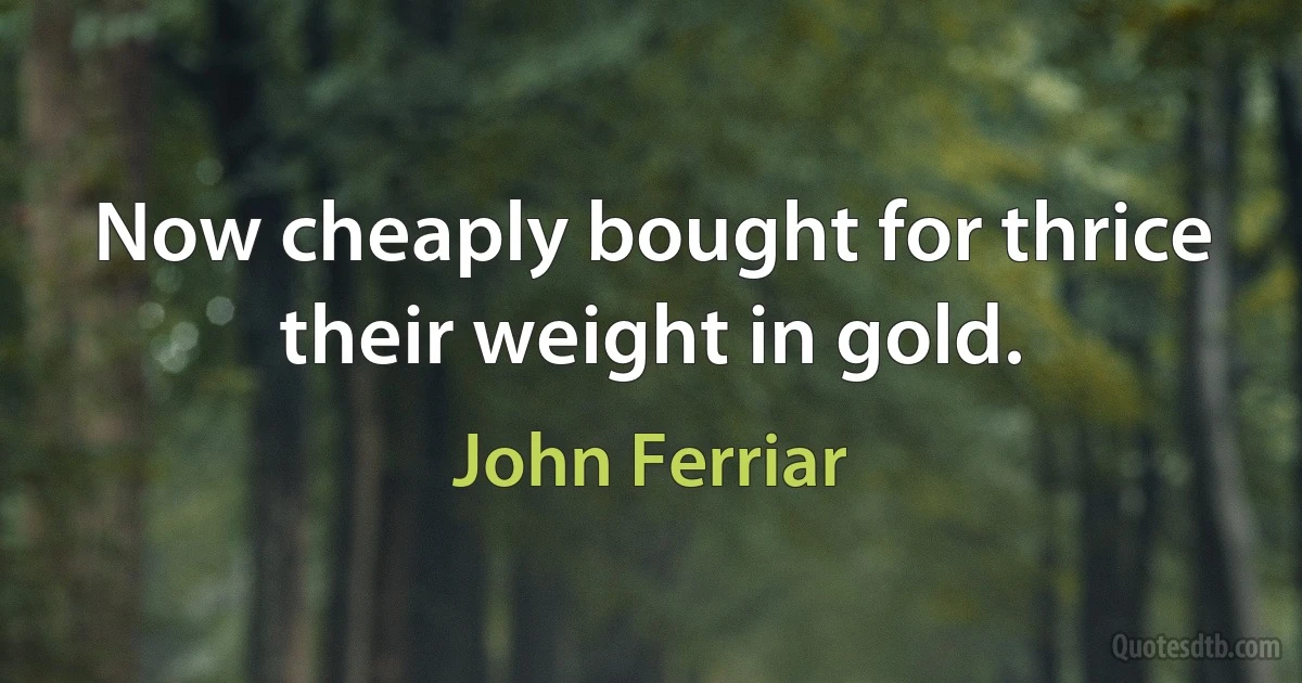 Now cheaply bought for thrice their weight in gold. (John Ferriar)