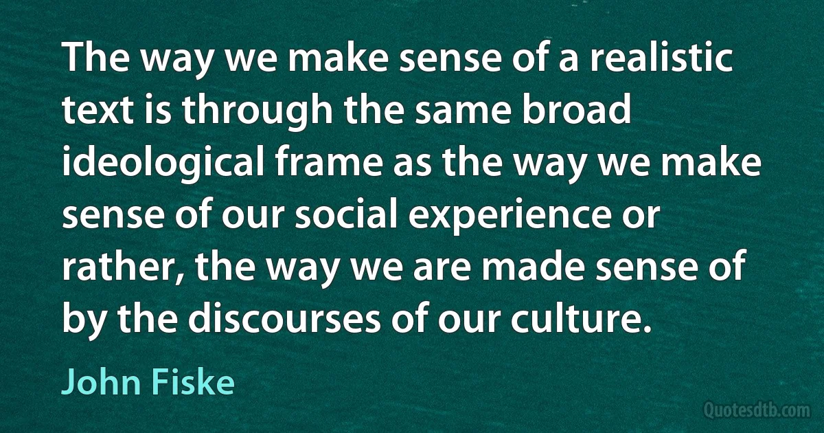 The way we make sense of a realistic text is through the same broad ideological frame as the way we make sense of our social experience or rather, the way we are made sense of by the discourses of our culture. (John Fiske)