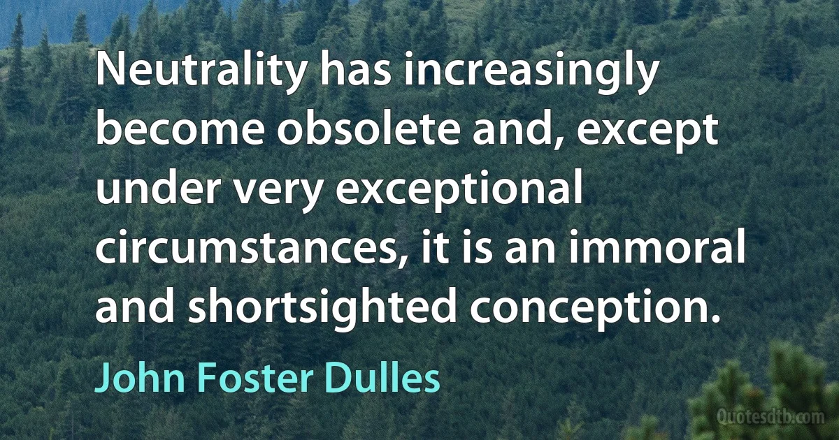 Neutrality has increasingly become obsolete and, except under very exceptional circumstances, it is an immoral and shortsighted conception. (John Foster Dulles)