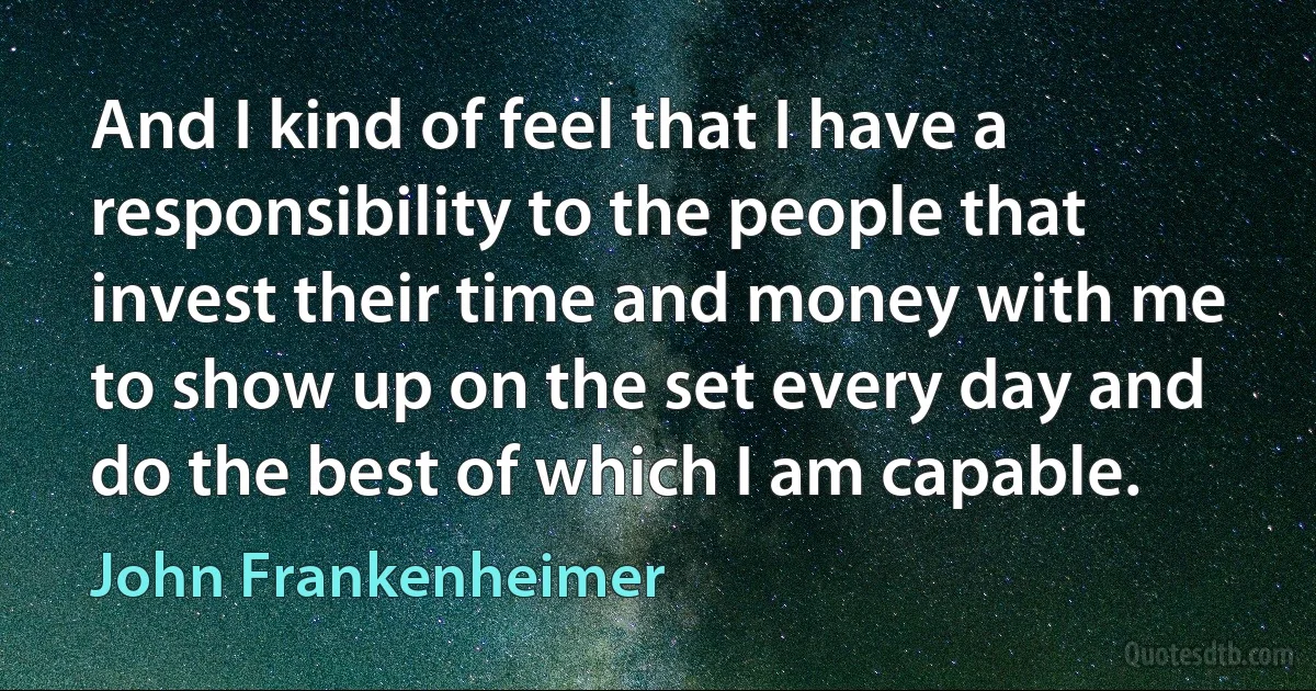 And I kind of feel that I have a responsibility to the people that invest their time and money with me to show up on the set every day and do the best of which I am capable. (John Frankenheimer)