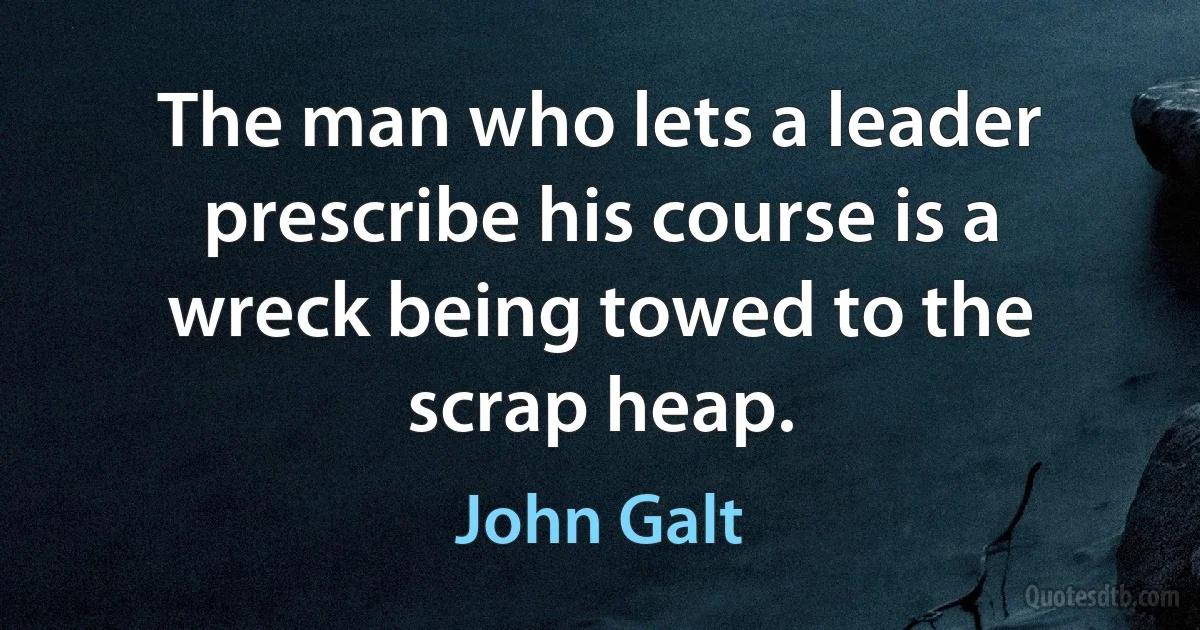 The man who lets a leader prescribe his course is a wreck being towed to the scrap heap. (John Galt)