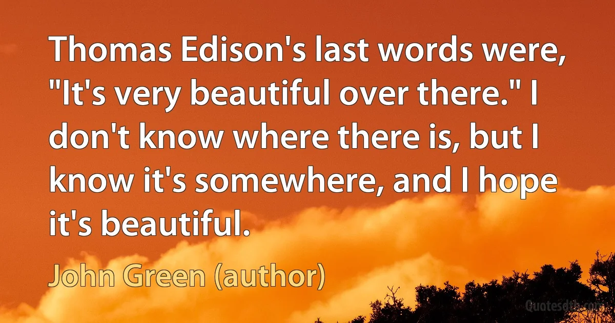 Thomas Edison's last words were, "It's very beautiful over there." I don't know where there is, but I know it's somewhere, and I hope it's beautiful. (John Green (author))