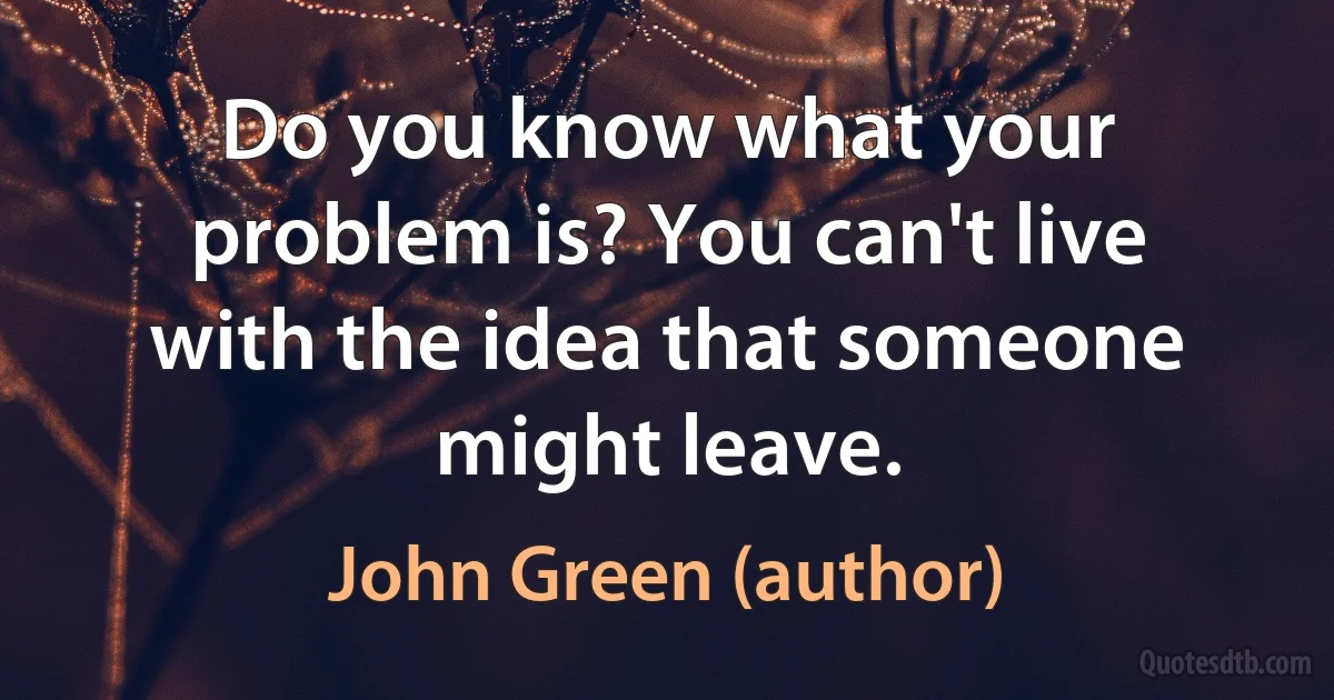 Do you know what your problem is? You can't live with the idea that someone might leave. (John Green (author))