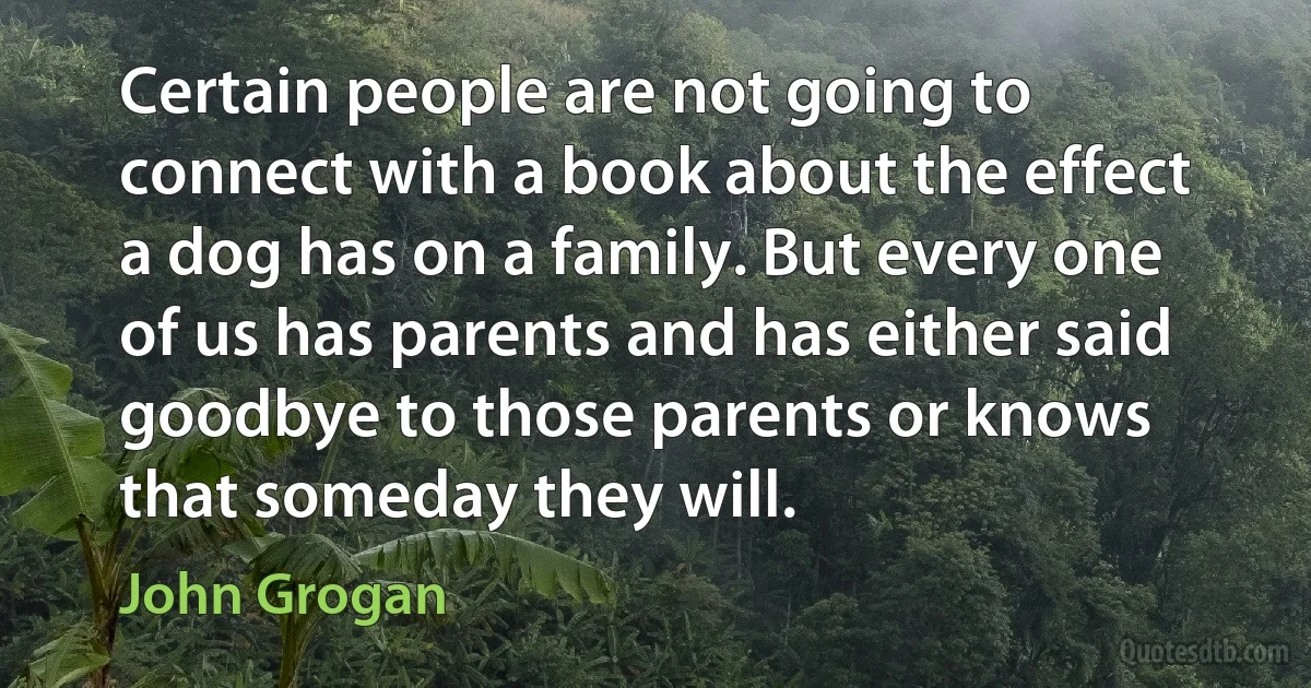 Certain people are not going to connect with a book about the effect a dog has on a family. But every one of us has parents and has either said goodbye to those parents or knows that someday they will. (John Grogan)