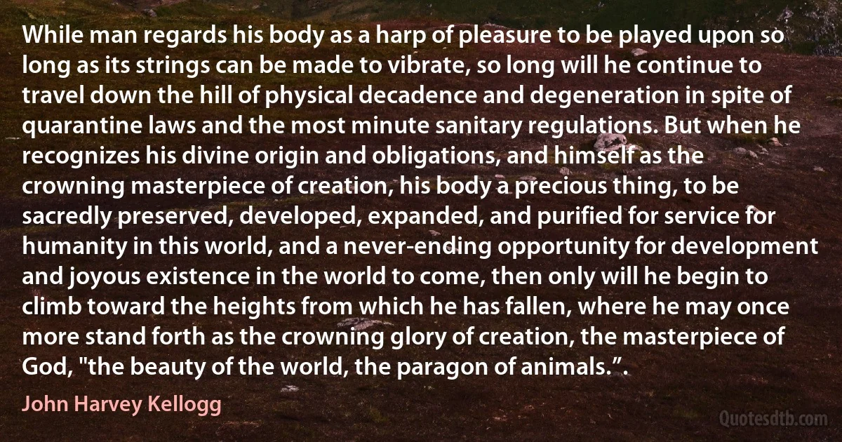 While man regards his body as a harp of pleasure to be played upon so long as its strings can be made to vibrate, so long will he continue to travel down the hill of physical decadence and degeneration in spite of quarantine laws and the most minute sanitary regulations. But when he recognizes his divine origin and obligations, and himself as the crowning masterpiece of creation, his body a precious thing, to be sacredly preserved, developed, expanded, and purified for service for humanity in this world, and a never-ending opportunity for development and joyous existence in the world to come, then only will he begin to climb toward the heights from which he has fallen, where he may once more stand forth as the crowning glory of creation, the masterpiece of God, "the beauty of the world, the paragon of animals.”. (John Harvey Kellogg)