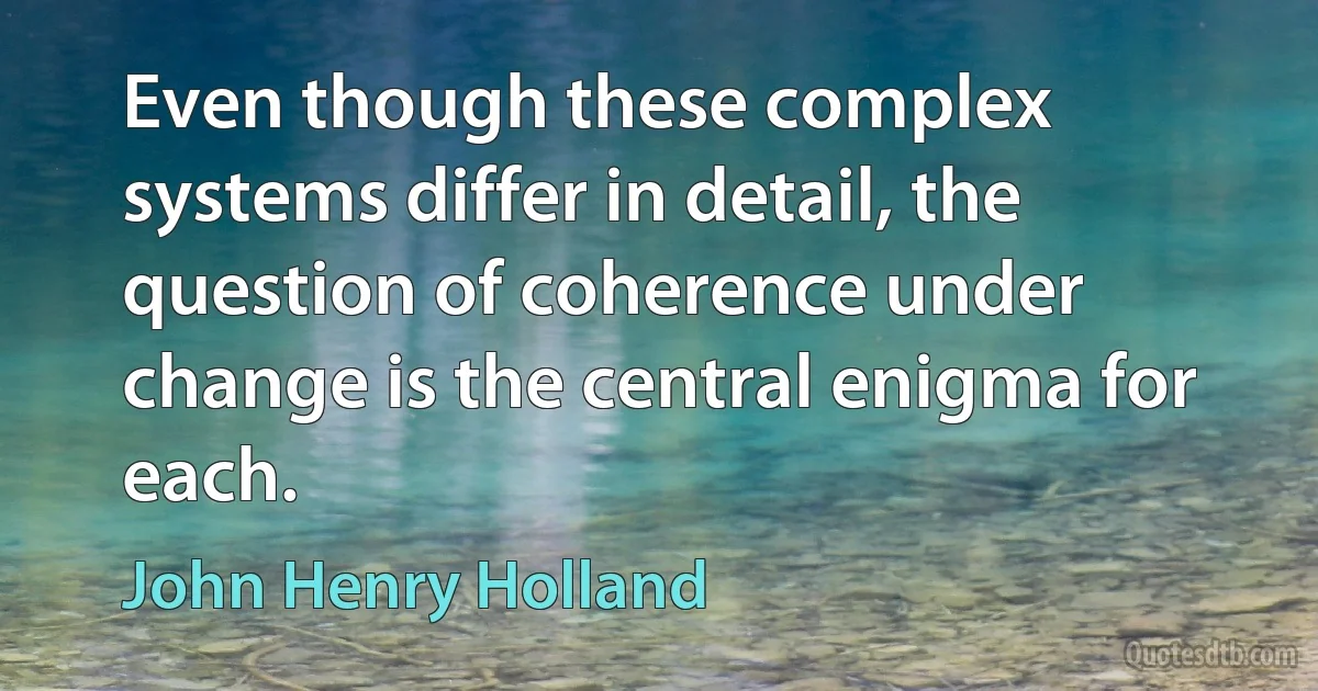 Even though these complex systems differ in detail, the question of coherence under change is the central enigma for each. (John Henry Holland)