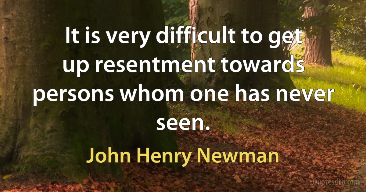 It is very difficult to get up resentment towards persons whom one has never seen. (John Henry Newman)