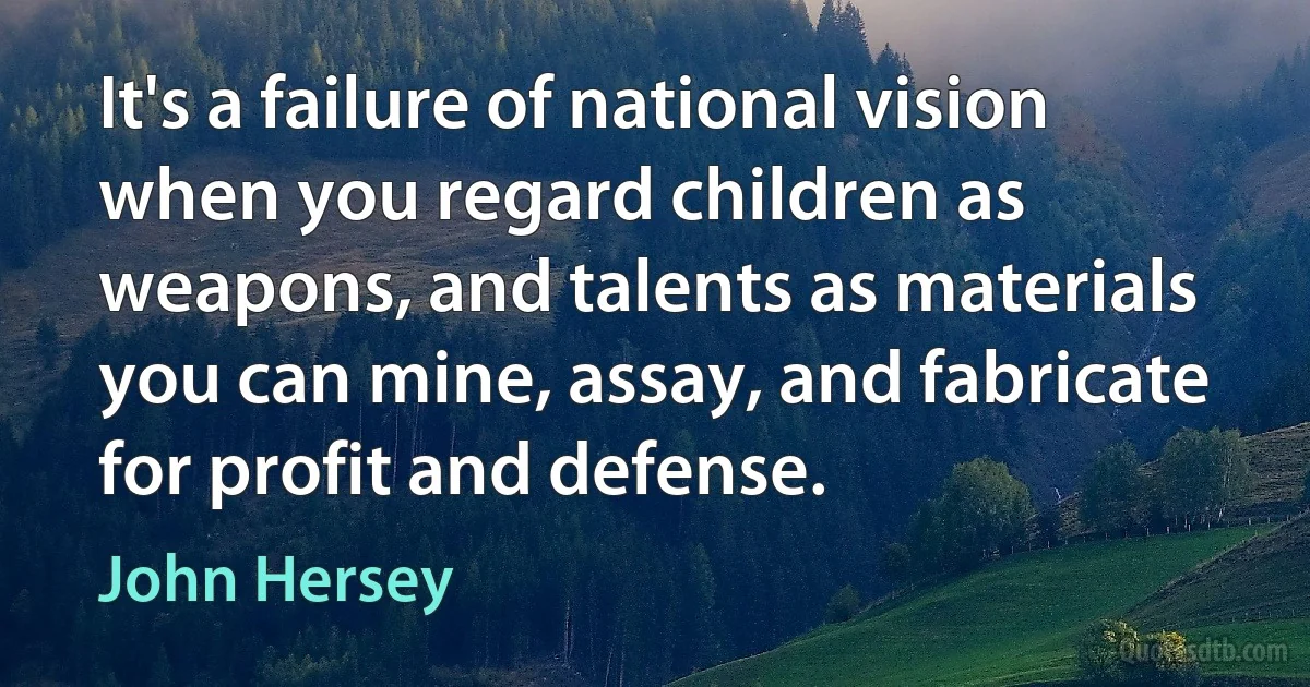 It's a failure of national vision when you regard children as weapons, and talents as materials you can mine, assay, and fabricate for profit and defense. (John Hersey)