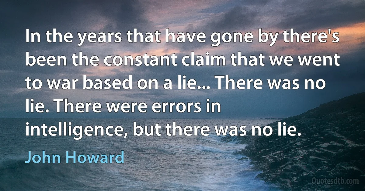 In the years that have gone by there's been the constant claim that we went to war based on a lie... There was no lie. There were errors in intelligence, but there was no lie. (John Howard)