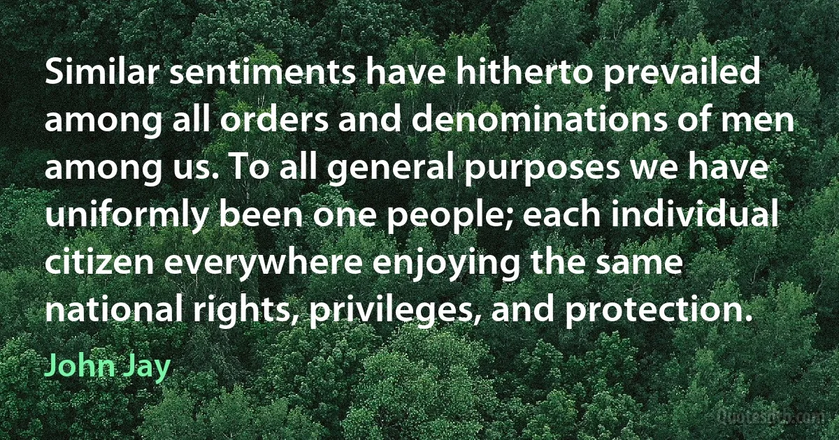 Similar sentiments have hitherto prevailed among all orders and denominations of men among us. To all general purposes we have uniformly been one people; each individual citizen everywhere enjoying the same national rights, privileges, and protection. (John Jay)