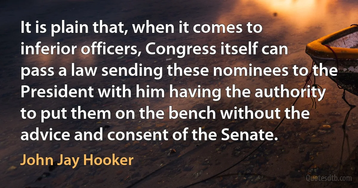 It is plain that, when it comes to inferior officers, Congress itself can pass a law sending these nominees to the President with him having the authority to put them on the bench without the advice and consent of the Senate. (John Jay Hooker)