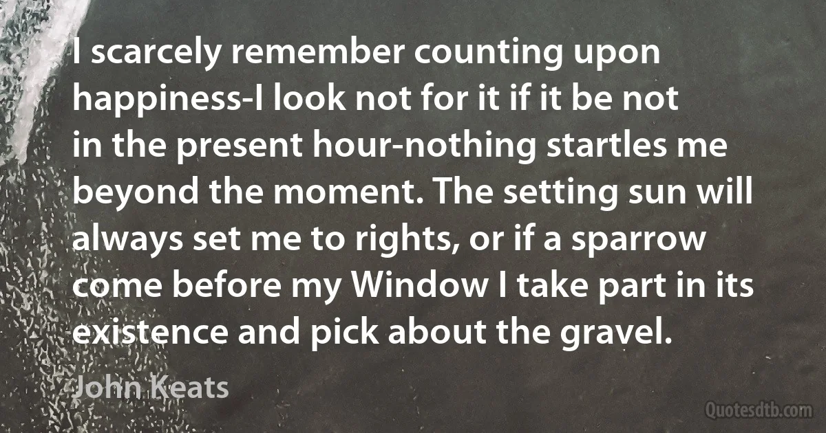 I scarcely remember counting upon happiness-I look not for it if it be not in the present hour-nothing startles me beyond the moment. The setting sun will always set me to rights, or if a sparrow come before my Window I take part in its existence and pick about the gravel. (John Keats)