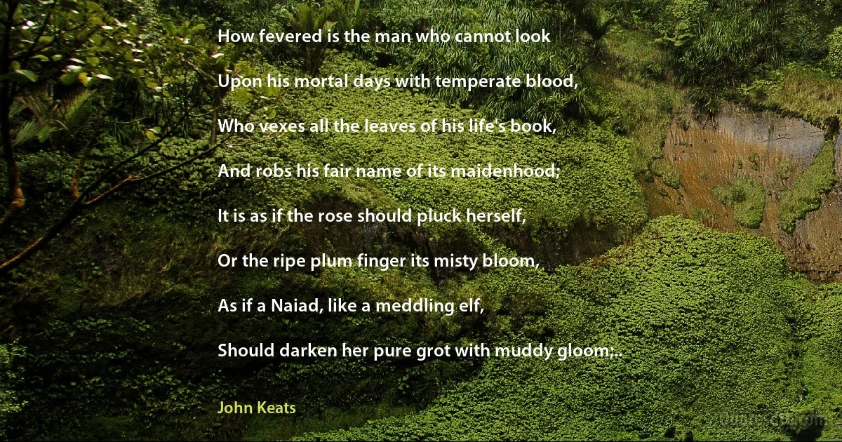 How fevered is the man who cannot look

Upon his mortal days with temperate blood,

Who vexes all the leaves of his life's book,

And robs his fair name of its maidenhood;

It is as if the rose should pluck herself,

Or the ripe plum finger its misty bloom,

As if a Naiad, like a meddling elf,

Should darken her pure grot with muddy gloom;.. (John Keats)