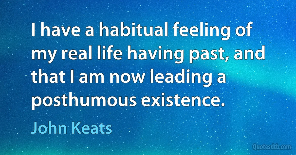 I have a habitual feeling of my real life having past, and that I am now leading a posthumous existence. (John Keats)