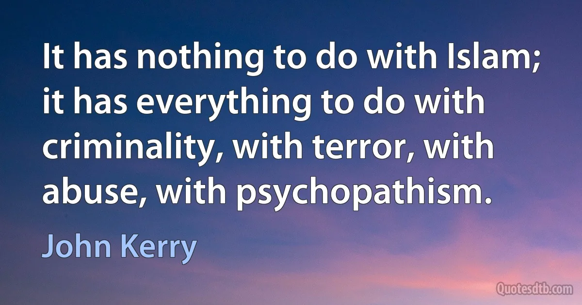 It has nothing to do with Islam; it has everything to do with criminality, with terror, with abuse, with psychopathism. (John Kerry)