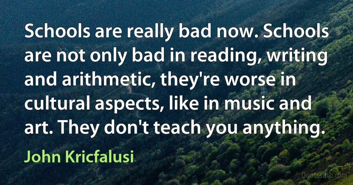 Schools are really bad now. Schools are not only bad in reading, writing and arithmetic, they're worse in cultural aspects, like in music and art. They don't teach you anything. (John Kricfalusi)