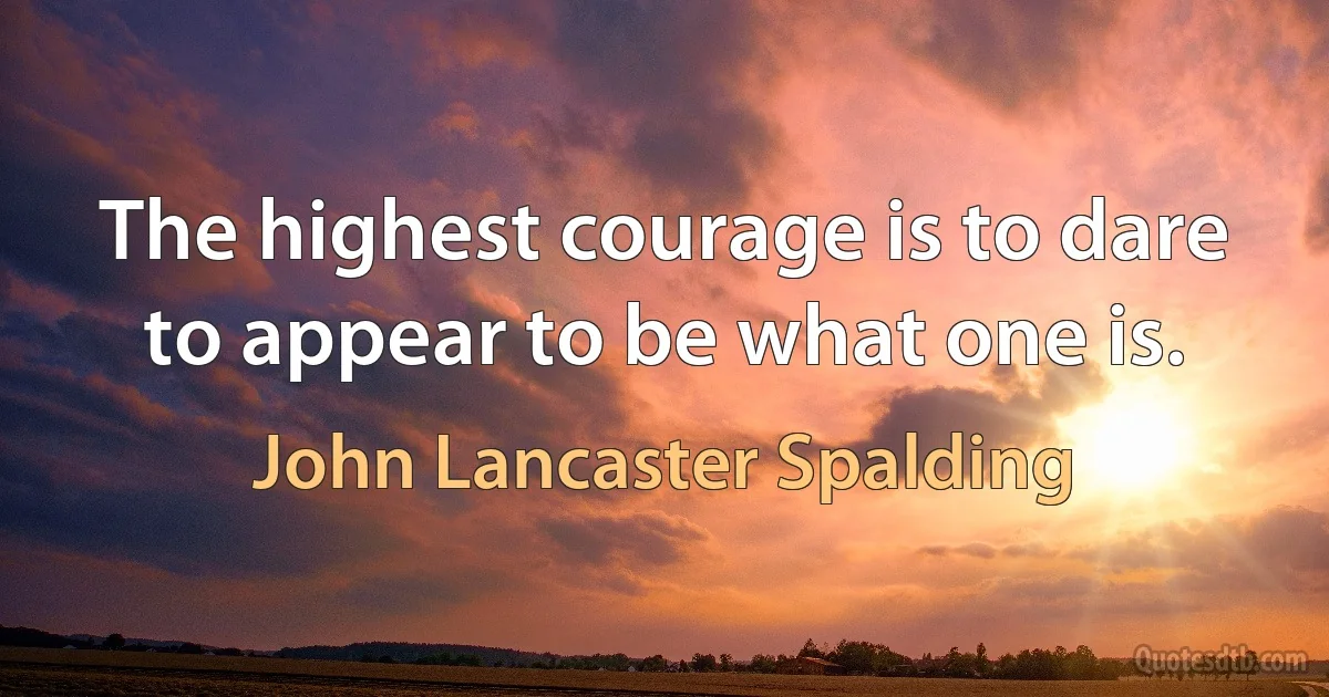 The highest courage is to dare to appear to be what one is. (John Lancaster Spalding)