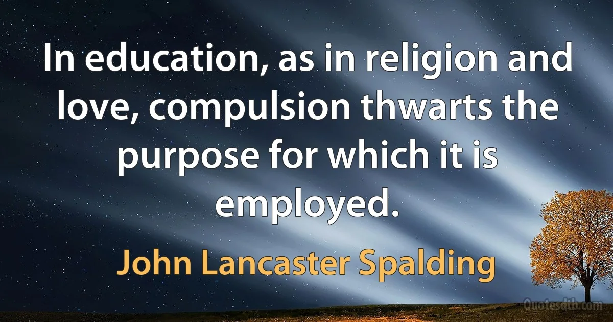 In education, as in religion and love, compulsion thwarts the purpose for which it is employed. (John Lancaster Spalding)