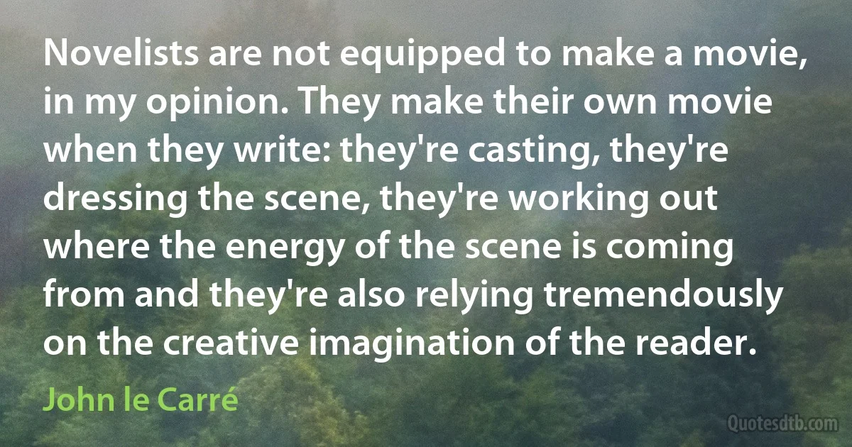 Novelists are not equipped to make a movie, in my opinion. They make their own movie when they write: they're casting, they're dressing the scene, they're working out where the energy of the scene is coming from and they're also relying tremendously on the creative imagination of the reader. (John le Carré)