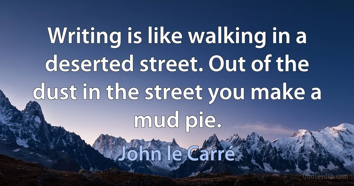 Writing is like walking in a deserted street. Out of the dust in the street you make a mud pie. (John le Carré)