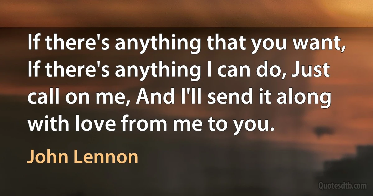 If there's anything that you want, If there's anything I can do, Just call on me, And I'll send it along with love from me to you. (John Lennon)