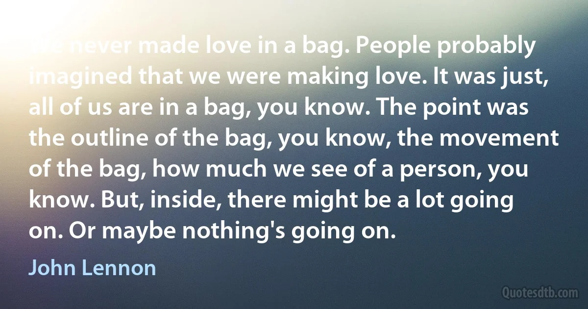 We never made love in a bag. People probably imagined that we were making love. It was just, all of us are in a bag, you know. The point was the outline of the bag, you know, the movement of the bag, how much we see of a person, you know. But, inside, there might be a lot going on. Or maybe nothing's going on. (John Lennon)