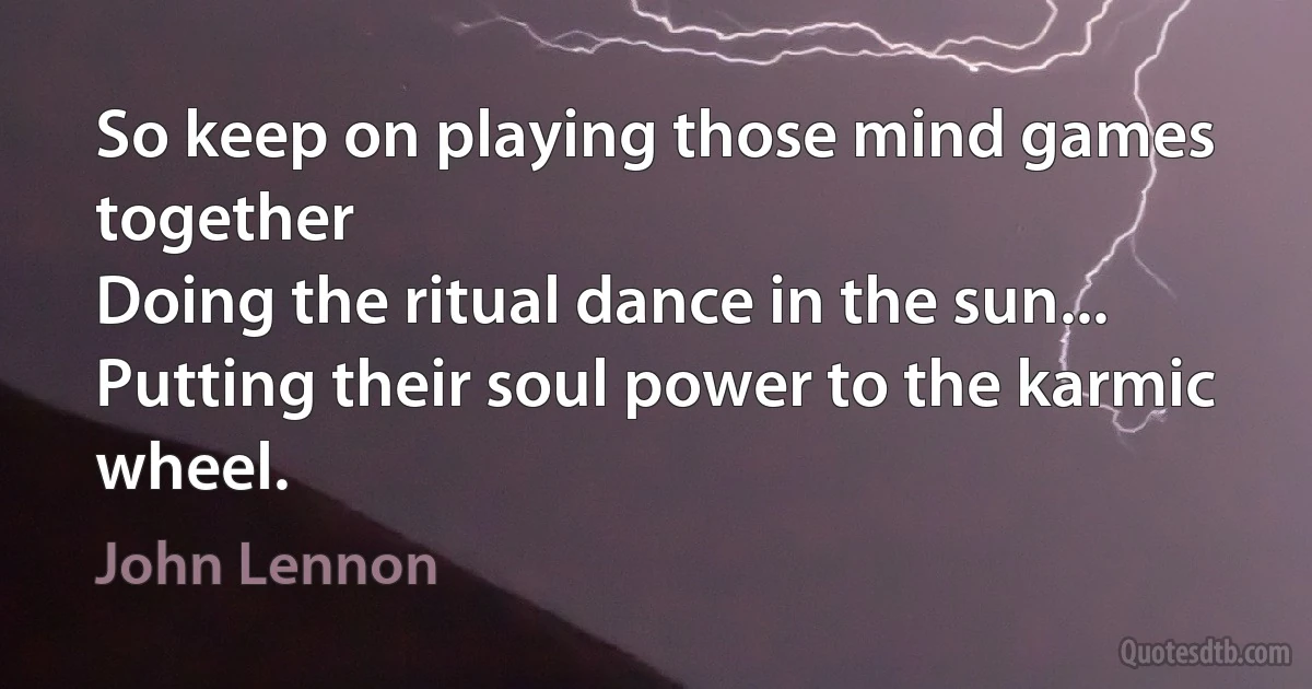 So keep on playing those mind games together
Doing the ritual dance in the sun...
Putting their soul power to the karmic wheel. (John Lennon)