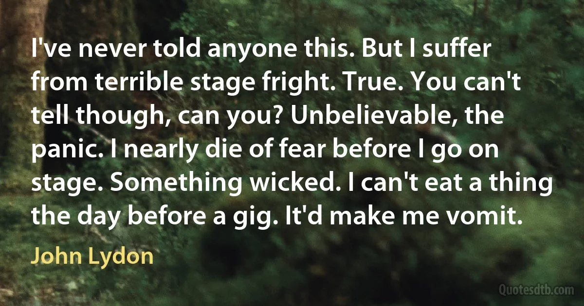 I've never told anyone this. But I suffer from terrible stage fright. True. You can't tell though, can you? Unbelievable, the panic. I nearly die of fear before I go on stage. Something wicked. I can't eat a thing the day before a gig. It'd make me vomit. (John Lydon)