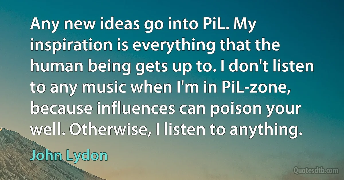 Any new ideas go into PiL. My inspiration is everything that the human being gets up to. I don't listen to any music when I'm in PiL-zone, because influences can poison your well. Otherwise, I listen to anything. (John Lydon)