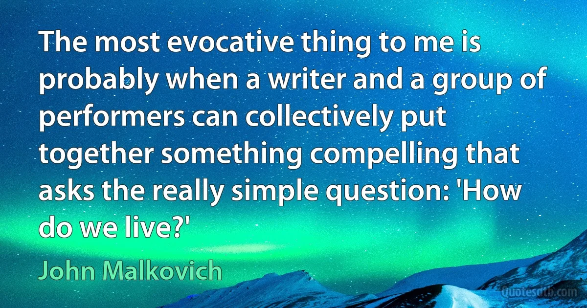 The most evocative thing to me is probably when a writer and a group of performers can collectively put together something compelling that asks the really simple question: 'How do we live?' (John Malkovich)