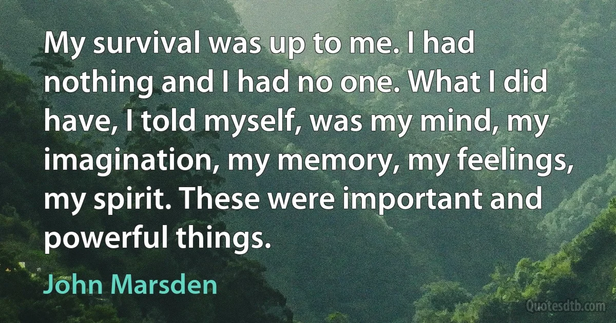 My survival was up to me. I had nothing and I had no one. What I did have, I told myself, was my mind, my imagination, my memory, my feelings, my spirit. These were important and powerful things. (John Marsden)