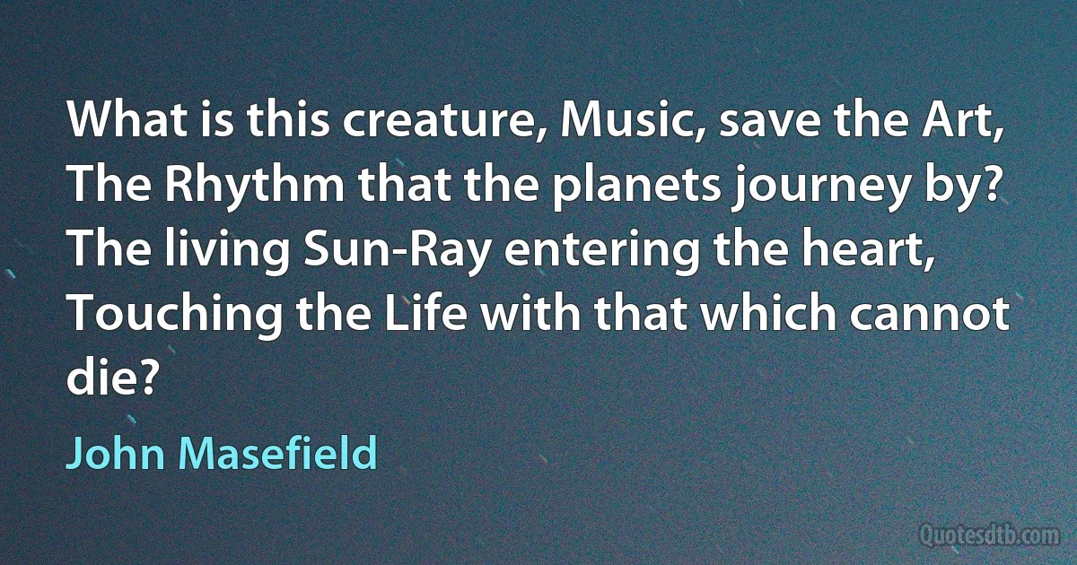 What is this creature, Music, save the Art,
The Rhythm that the planets journey by?
The living Sun-Ray entering the heart,
Touching the Life with that which cannot die? (John Masefield)