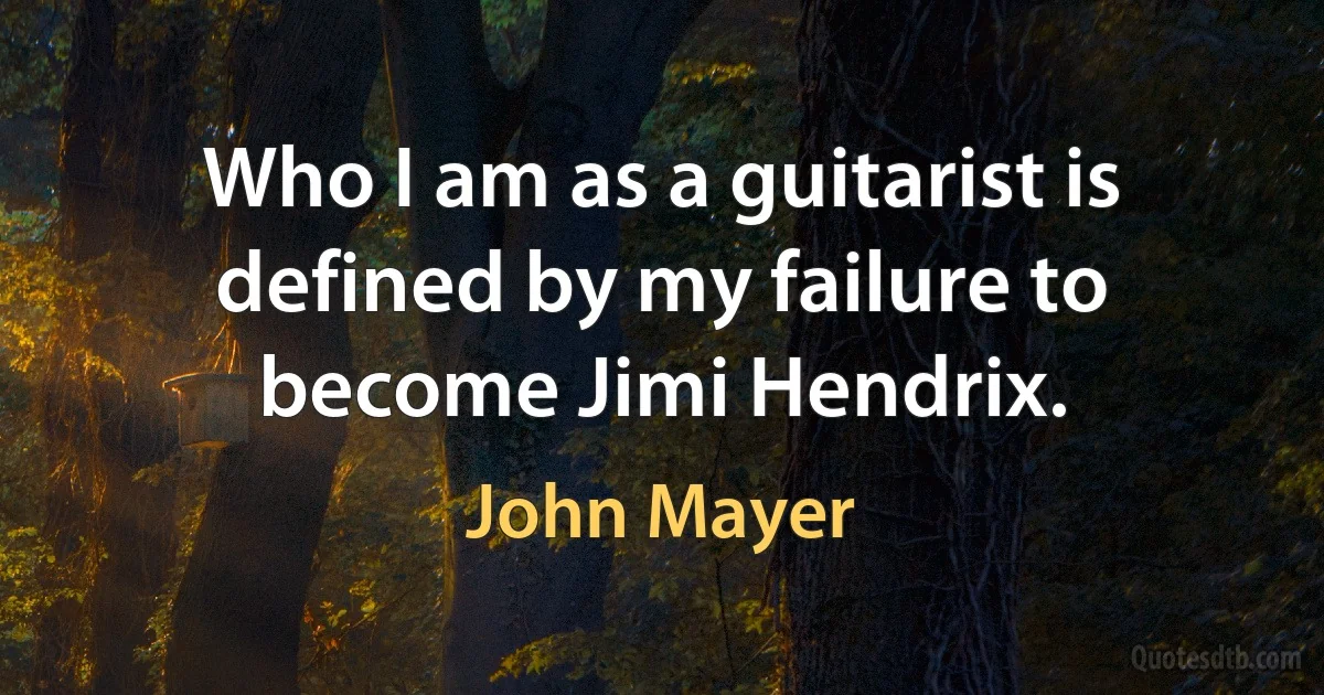 Who I am as a guitarist is defined by my failure to become Jimi Hendrix. (John Mayer)