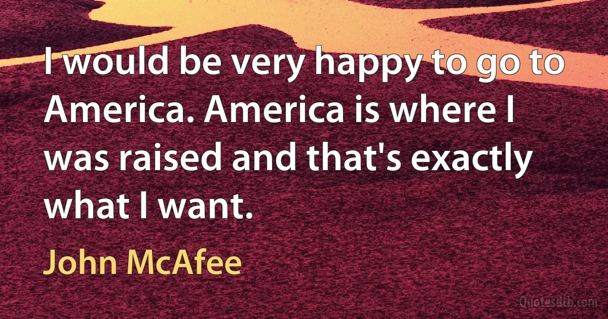 I would be very happy to go to America. America is where I was raised and that's exactly what I want. (John McAfee)