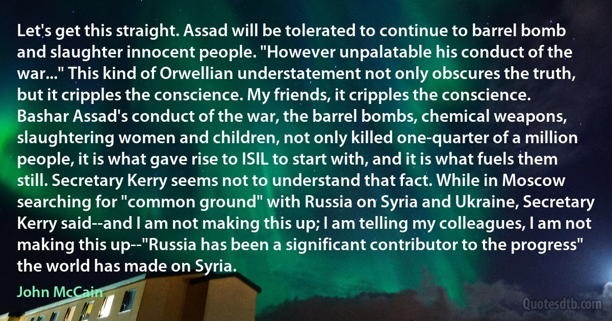 Let's get this straight. Assad will be tolerated to continue to barrel bomb and slaughter innocent people. "However unpalatable his conduct of the war..." This kind of Orwellian understatement not only obscures the truth, but it cripples the conscience. My friends, it cripples the conscience. Bashar Assad's conduct of the war, the barrel bombs, chemical weapons, slaughtering women and children, not only killed one-quarter of a million people, it is what gave rise to ISIL to start with, and it is what fuels them still. Secretary Kerry seems not to understand that fact. While in Moscow searching for "common ground" with Russia on Syria and Ukraine, Secretary Kerry said--and I am not making this up; I am telling my colleagues, I am not making this up--"Russia has been a significant contributor to the progress" the world has made on Syria. (John McCain)