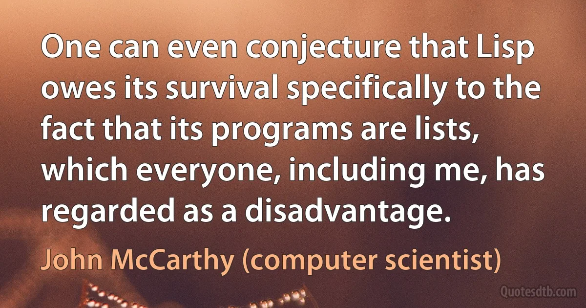 One can even conjecture that Lisp owes its survival specifically to the fact that its programs are lists, which everyone, including me, has regarded as a disadvantage. (John McCarthy (computer scientist))