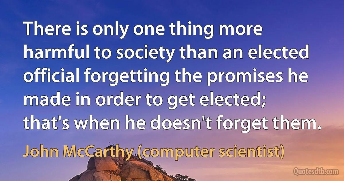 There is only one thing more harmful to society than an elected official forgetting the promises he made in order to get elected; that's when he doesn't forget them. (John McCarthy (computer scientist))