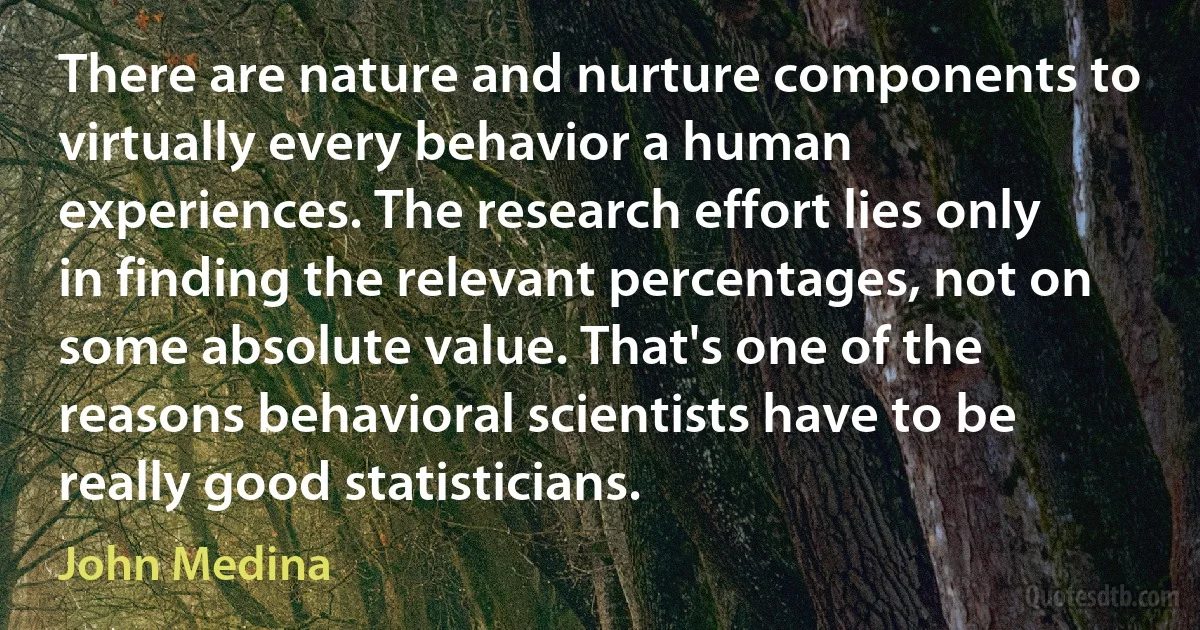 There are nature and nurture components to virtually every behavior a human experiences. The research effort lies only in finding the relevant percentages, not on some absolute value. That's one of the reasons behavioral scientists have to be really good statisticians. (John Medina)