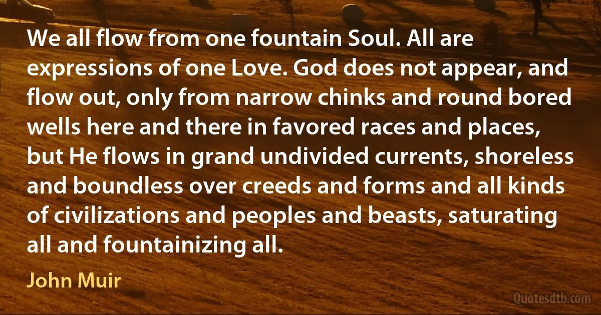 We all flow from one fountain Soul. All are expressions of one Love. God does not appear, and flow out, only from narrow chinks and round bored wells here and there in favored races and places, but He flows in grand undivided currents, shoreless and boundless over creeds and forms and all kinds of civilizations and peoples and beasts, saturating all and fountainizing all. (John Muir)