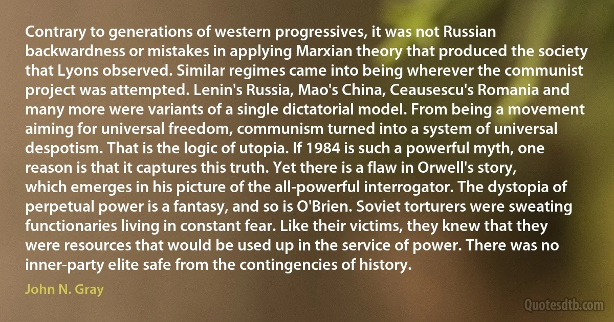 Contrary to generations of western progressives, it was not Russian backwardness or mistakes in applying Marxian theory that produced the society that Lyons observed. Similar regimes came into being wherever the communist project was attempted. Lenin's Russia, Mao's China, Ceausescu's Romania and many more were variants of a single dictatorial model. From being a movement aiming for universal freedom, communism turned into a system of universal despotism. That is the logic of utopia. If 1984 is such a powerful myth, one reason is that it captures this truth. Yet there is a flaw in Orwell's story, which emerges in his picture of the all-powerful interrogator. The dystopia of perpetual power is a fantasy, and so is O'Brien. Soviet torturers were sweating functionaries living in constant fear. Like their victims, they knew that they were resources that would be used up in the service of power. There was no inner-party elite safe from the contingencies of history. (John N. Gray)